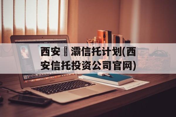 西安浐灞信托计划(西安信托投资公司官网)