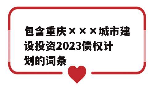 包含重庆×××城市建设投资2023债权计划的词条