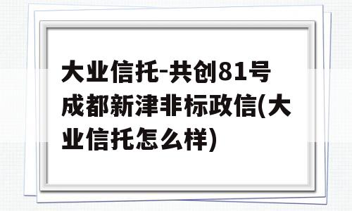 大业信托-共创81号成都新津非标政信(大业信托怎么样)