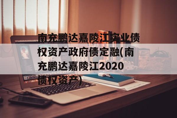 南充鹏达嘉陵江实业债权资产政府债定融(南充鹏达嘉陵江2020债权资产)