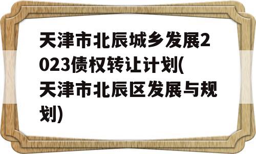 天津市北辰城乡发展2023债权转让计划(天津市北辰区发展与规划)