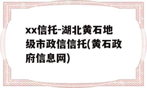 xx信托-湖北黄石地级市政信信托(黄石政府信息网)