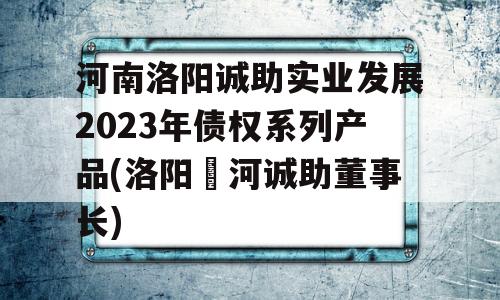 河南洛阳诚助实业发展2023年债权系列产品(洛阳瀍河诚助董事长)