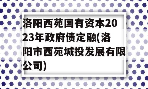 洛阳西苑国有资本2023年政府债定融(洛阳市西苑城投发展有限公司)