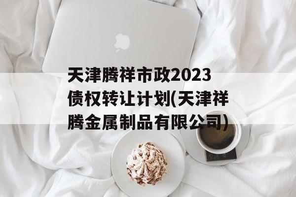 天津腾祥市政2023债权转让计划(天津祥腾金属制品有限公司)