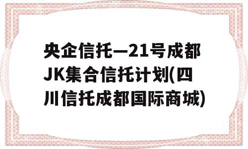 央企信托—21号成都JK集合信托计划(四川信托成都国际商城)