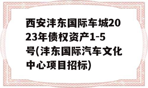 西安沣东国际车城2023年债权资产1-5号(沣东国际汽车文化中心项目招标)