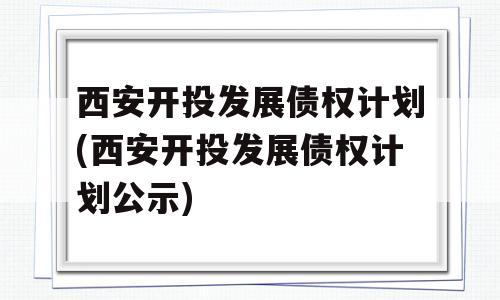 西安开投发展债权计划(西安开投发展债权计划公示)