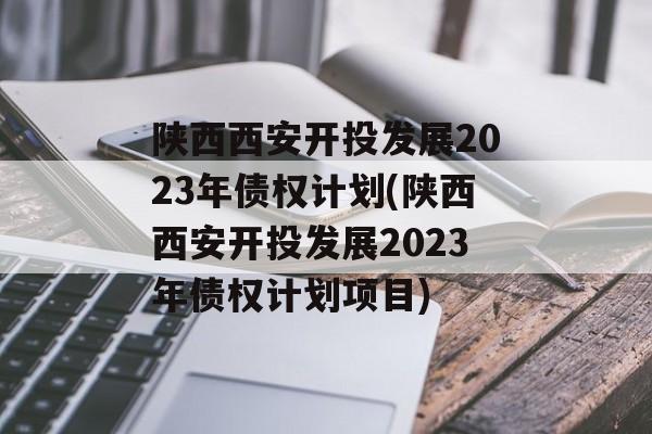 陕西西安开投发展2023年债权计划(陕西西安开投发展2023年债权计划项目)