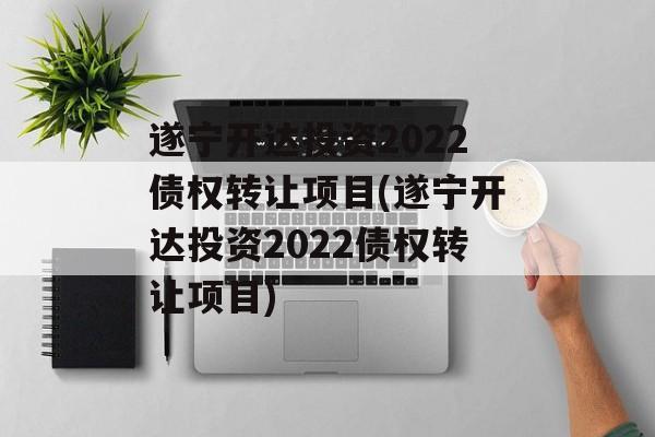 遂宁开达投资2022债权转让项目(遂宁开达投资2022债权转让项目)