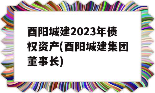 酉阳城建2023年债权资产(酉阳城建集团董事长)