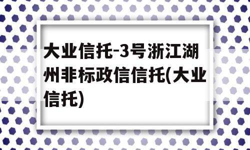 大业信托-3号浙江湖州非标政信信托(大业信托)