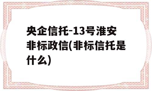 央企信托-13号淮安非标政信(非标信托是什么)