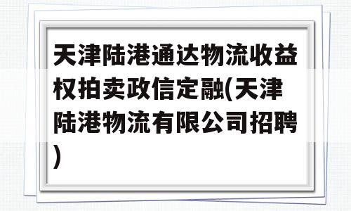 天津陆港通达物流收益权拍卖政信定融(天津陆港物流有限公司招聘)