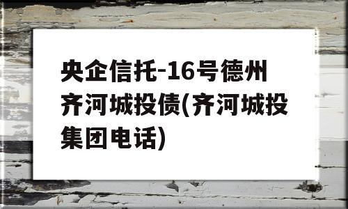 央企信托-16号德州齐河城投债(齐河城投集团电话)