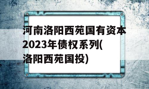 河南洛阳西苑国有资本2023年债权系列(洛阳西苑国投)