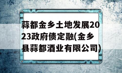 蒜都金乡土地发展2023政府债定融(金乡县蒜都酒业有限公司)