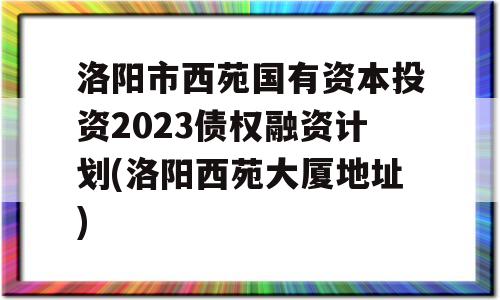 洛阳市西苑国有资本投资2023债权融资计划(洛阳西苑大厦地址)