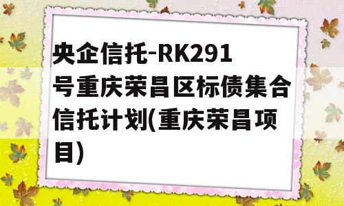 央企信托-RK291号重庆荣昌区标债集合信托计划(重庆荣昌项目)