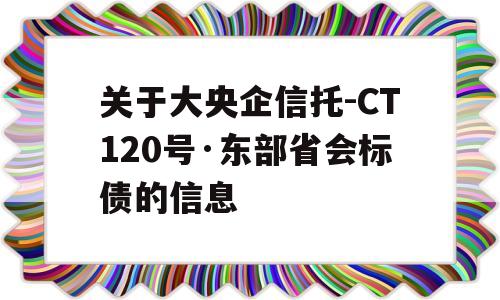 关于大央企信托-CT120号·东部省会标债的信息