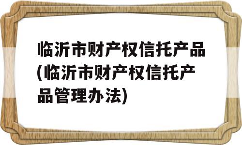 临沂市财产权信托产品(临沂市财产权信托产品管理办法)