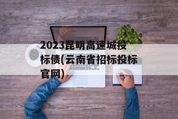 2023昆明高速城投标债(云南省招标投标官网)