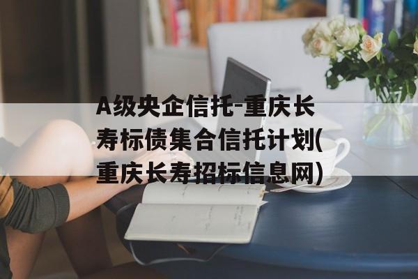 A级央企信托-重庆长寿标债集合信托计划(重庆长寿招标信息网)