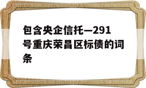 包含央企信托—291号重庆荣昌区标债的词条