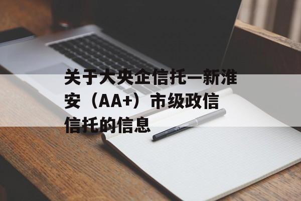 关于大央企信托—新淮安（AA+）市级政信信托的信息