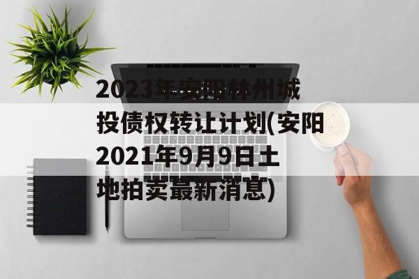 2023年安阳林州城投债权转让计划(安阳2021年9月9日土地拍卖最新消息)