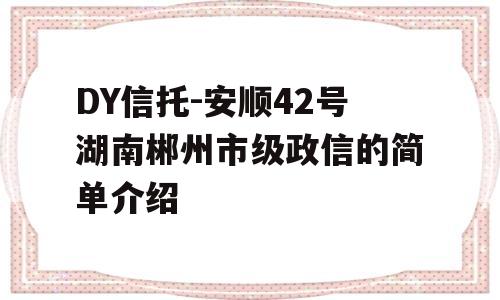 DY信托-安顺42号湖南郴州市级政信的简单介绍