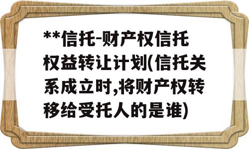 **信托-财产权信托权益转让计划(信托关系成立时,将财产权转移给受托人的是谁)