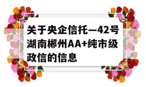 关于央企信托—42号湖南郴州AA+纯市级政信的信息