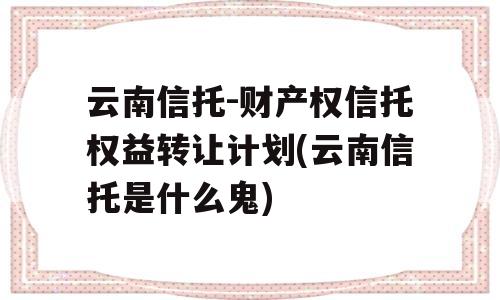 云南信托-财产权信托权益转让计划(云南信托是什么鬼)