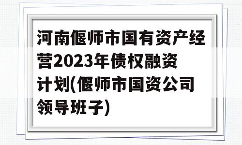 河南偃师市国有资产经营2023年债权融资计划(偃师市国资公司领导班子)