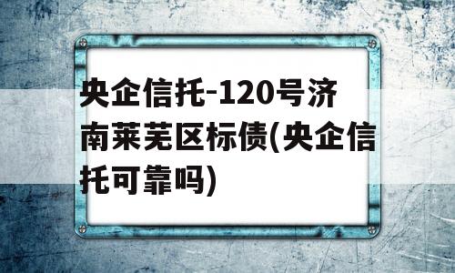 央企信托-120号济南莱芜区标债(央企信托可靠吗)