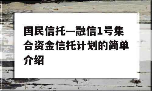 国民信托—融信1号集合资金信托计划的简单介绍