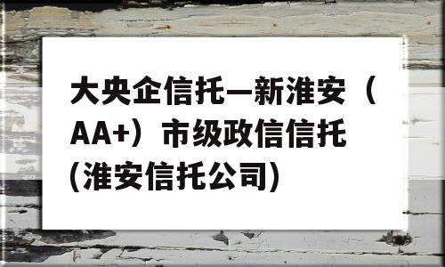 大央企信托—新淮安（AA+）市级政信信托(淮安信托公司)