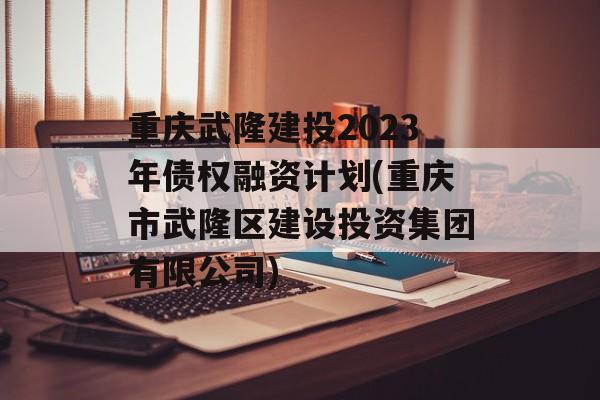 重庆武隆建投2023年债权融资计划(重庆市武隆区建设投资集团有限公司)