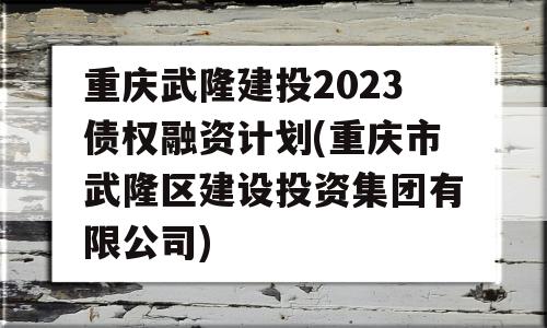 重庆武隆建投2023债权融资计划(重庆市武隆区建设投资集团有限公司)