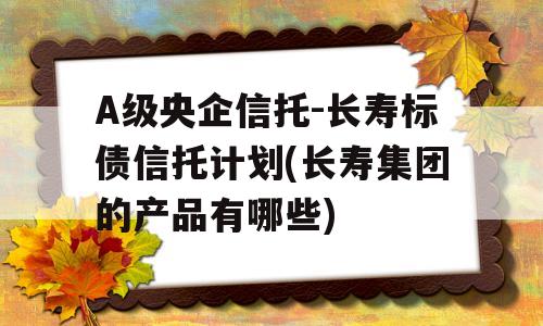 A级央企信托-长寿标债信托计划(长寿集团的产品有哪些)