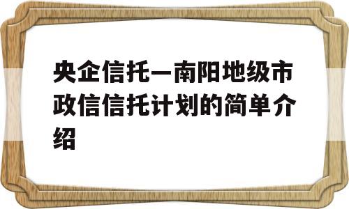 央企信托—南阳地级市政信信托计划的简单介绍