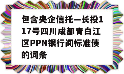 包含央企信托—长投117号四川成都青白江区PPN银行间标准债的词条