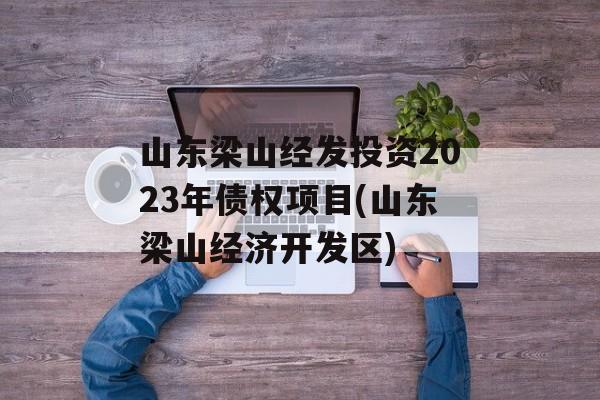 山东梁山经发投资2023年债权项目(山东梁山经济开发区)