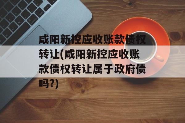 咸阳新控应收账款债权转让(咸阳新控应收账款债权转让属于政府债吗?)