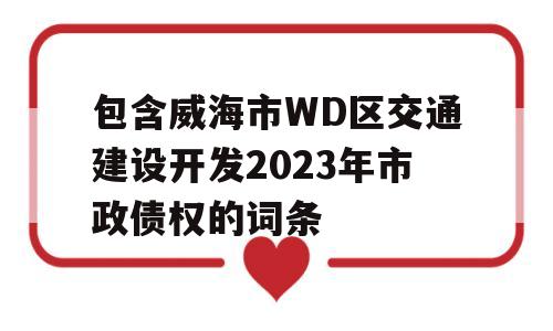 包含威海市WD区交通建设开发2023年市政债权的词条