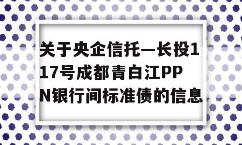 关于央企信托—长投117号成都青白江PPN银行间标准债的信息