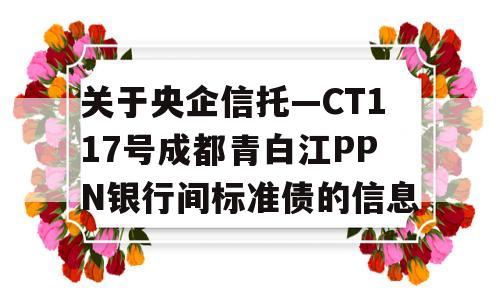 关于央企信托—CT117号成都青白江PPN银行间标准债的信息