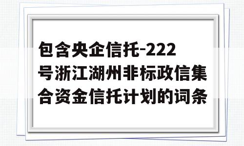 包含央企信托-222号浙江湖州非标政信集合资金信托计划的词条