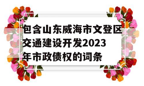 包含山东威海市文登区交通建设开发2023年市政债权的词条